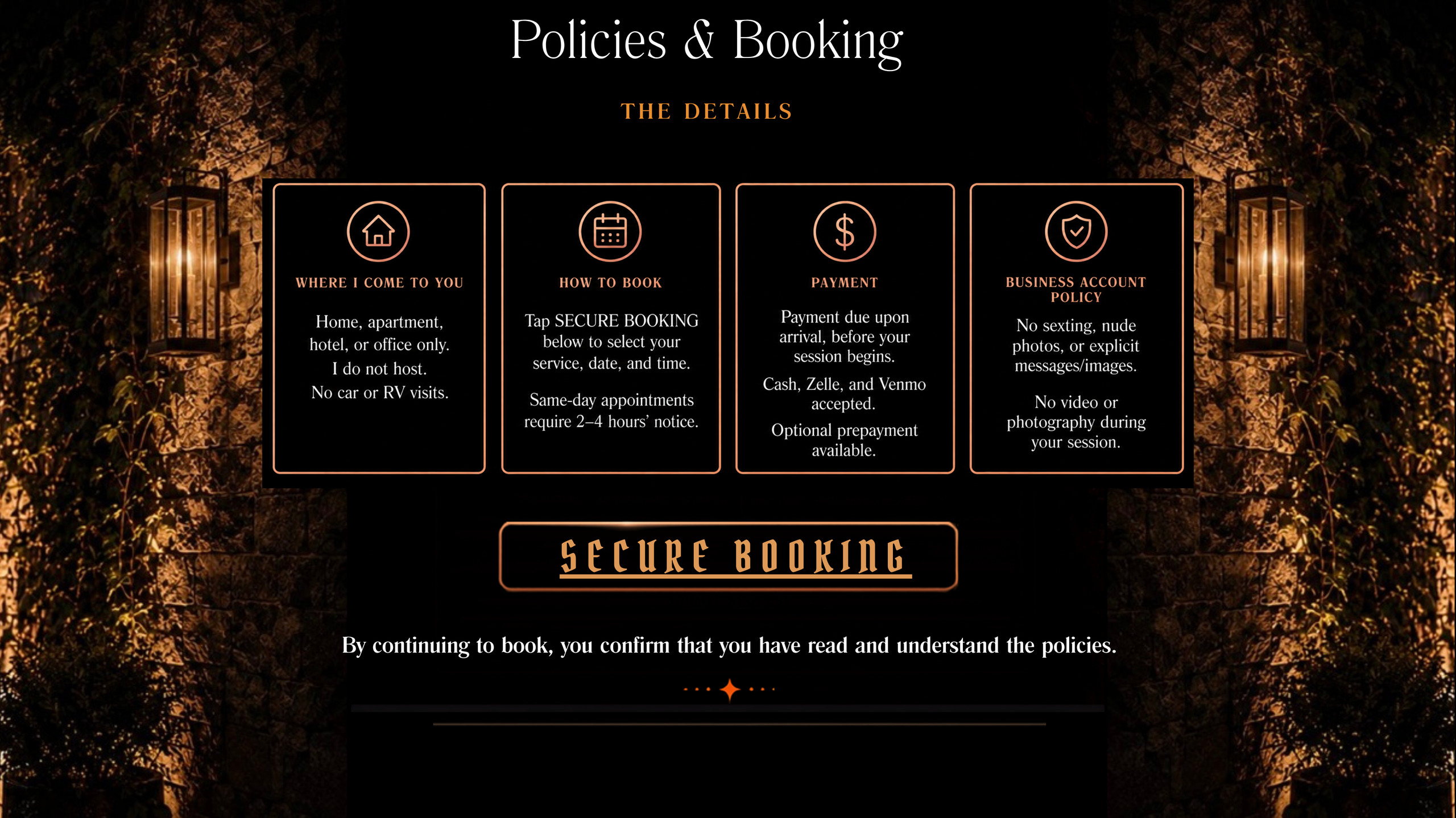 Policies and booking. Where I come to you: home, apartment, hotel or office only; I do not host; no car or RV visits. How to book: tap Secure Booking to select your service, date and time; same-day appointments require 2 to 4 hours' notice. Payment is due upon arrival, before your session begins; cash, Zelle and Venmo accepted; optional prepayment available. Business account policy: no sexting, nude photos or explicit messages; no video or photography during your session. By continuing to book, you confirm that you have read and understand the policies.